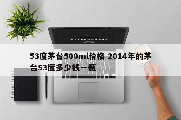 53度茅台500ml价格 2014年的茅台53度多少钱一瓶