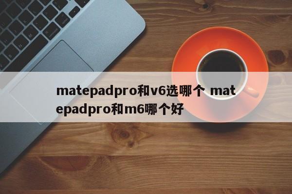 matepadpro和v6选哪个 matepadpro和m6哪个好