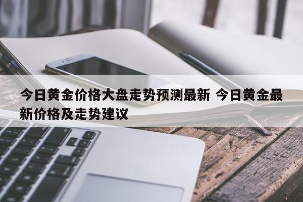 今日黄金价格大盘走势预测最新 今日黄金最新价格及走势建议