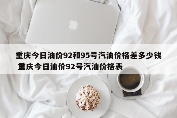 重庆今日油价92和95号汽油价格差多少钱 重庆今日油价92号汽油价格表