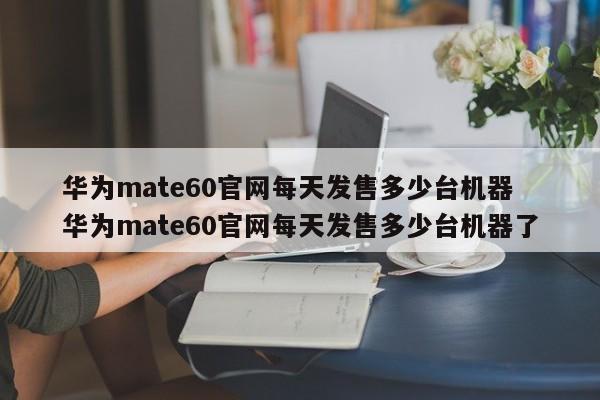 华为mate60官网每天发售多少台机器 华为mate60官网每天发售多少台机器了