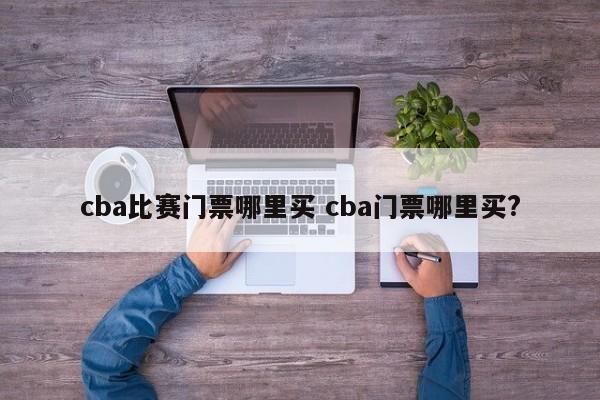 cba比赛门票哪里买 cba门票哪里买?