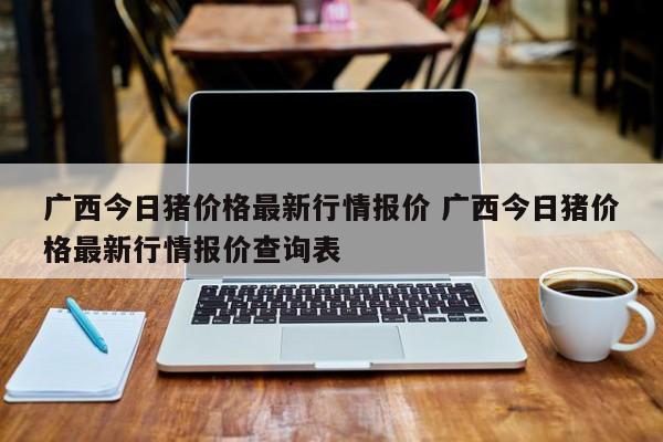 广西今日猪价格最新行情报价 广西今日猪价格最新行情报价查询表