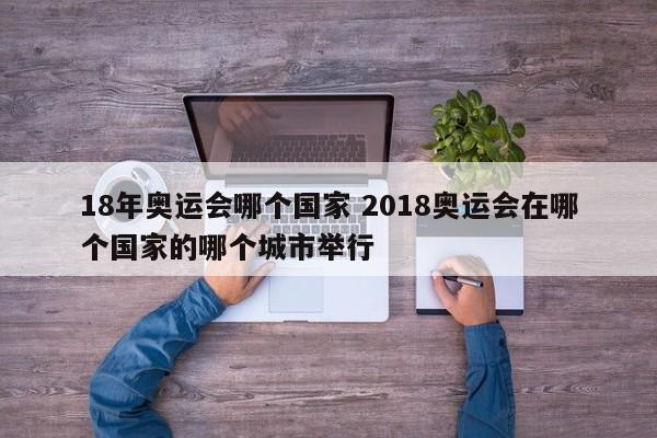 18年奥运会哪个国家 2018奥运会在哪个国家的哪个城市举行