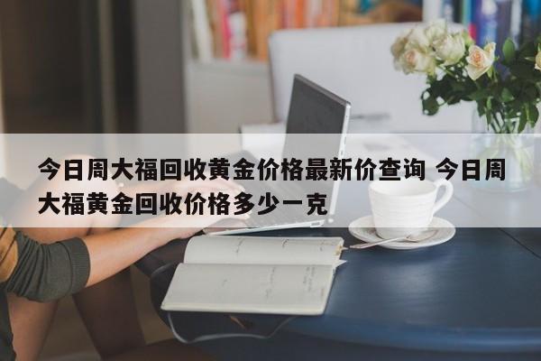 今日周大福回收黄金价格最新价查询 今日周大福黄金回收价格多少一克