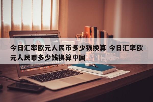 今日汇率欧元人民币多少钱换算 今日汇率欧元人民币多少钱换算中国