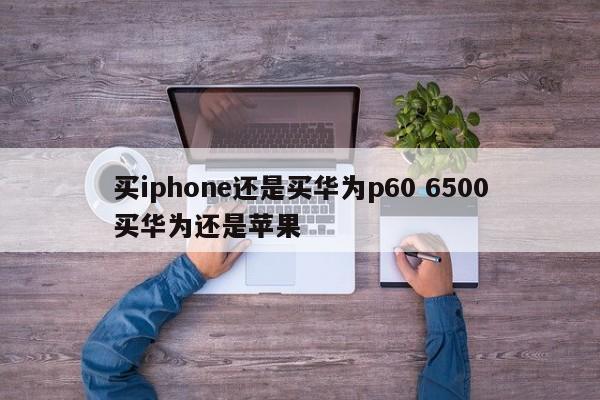 买iphone还是买华为p60 6500买华为还是苹果