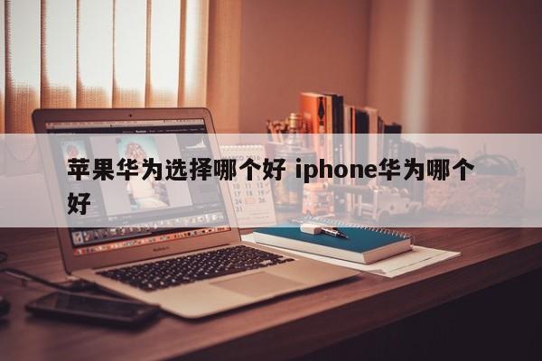 苹果华为选择哪个好 iphone华为哪个好