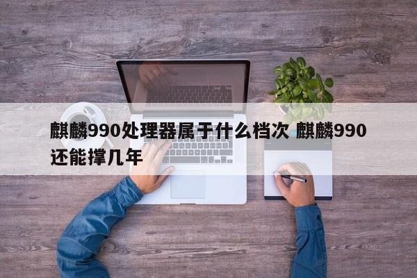 麒麟990处理器属于什么档次 麒麟990还能撑几年