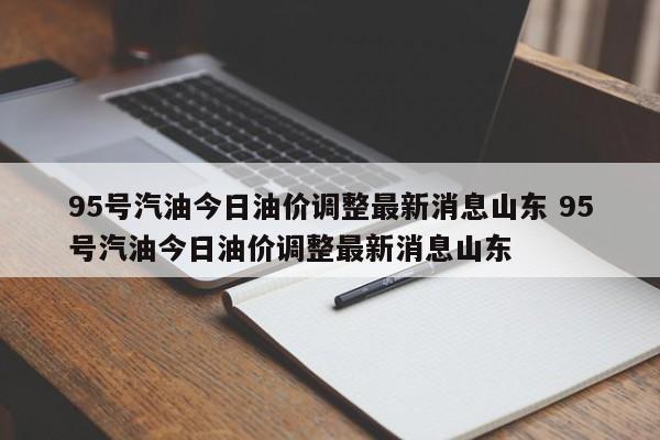 95号汽油今日油价调整最新消息山东 95号汽油今日油价调整最新消息山东