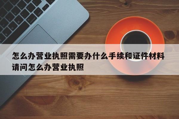 怎么办营业执照需要办什么手续和证件材料 请问怎么办营业执照