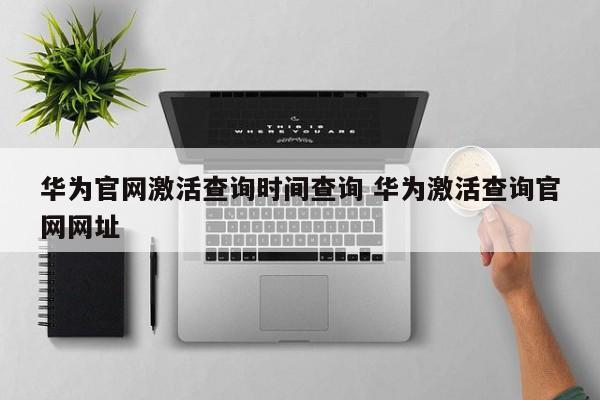 华为官网激活查询时间查询 华为激活查询官网网址