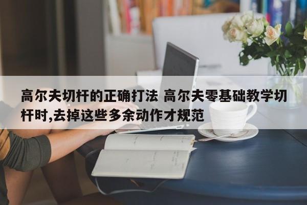 高尔夫切杆的正确打法 高尔夫零基础教学切杆时,去掉这些多余动作才规范