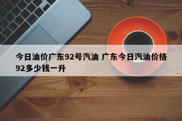 今日油价广东92号汽油 广东今日汽油价格92多少钱一升