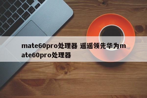 mate60pro处理器 遥遥领先华为mate60pro处理器