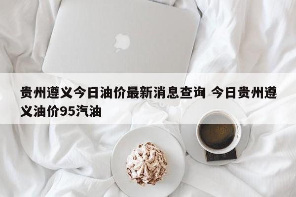 贵州遵义今日油价最新消息查询 今日贵州遵义油价95汽油