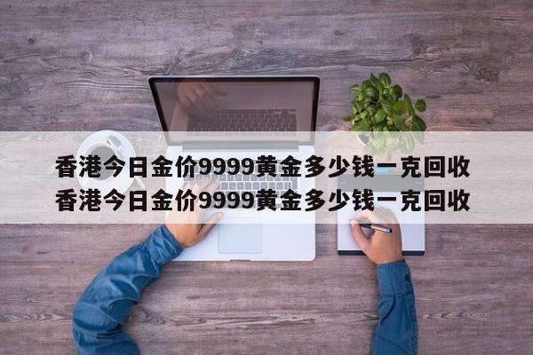 香港今日金价9999黄金多少钱一克回收 香港今日金价9999黄金多少钱一克回收