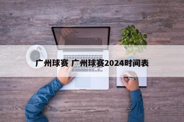 广州球赛 广州球赛2024时间表