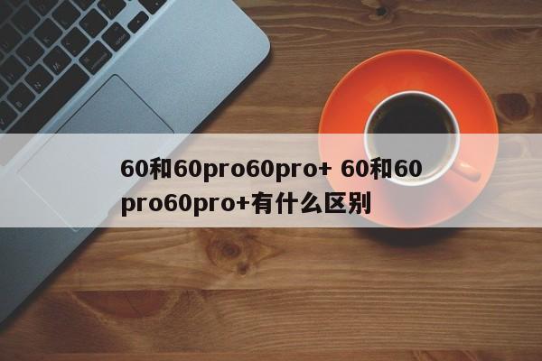 60和60pro60pro+ 60和60pro60pro+有什么区别