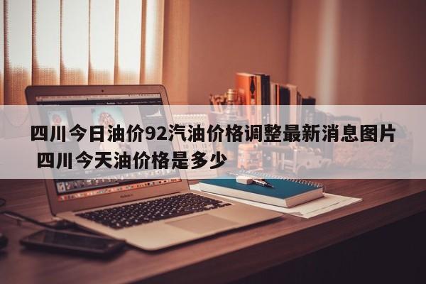 四川今日油价92汽油价格调整最新消息图片 四川今天油价格是多少