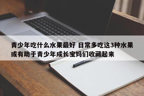 青少年吃什么水果最好 日常多吃这3种水果或有助于青少年成长宝妈们收藏起来