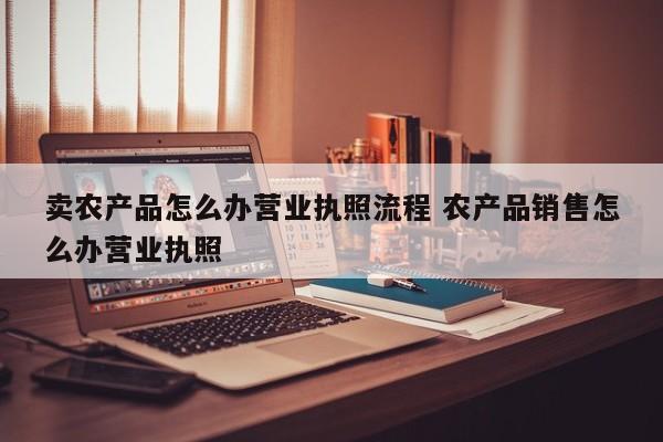 卖农产品怎么办营业执照流程 农产品销售怎么办营业执照