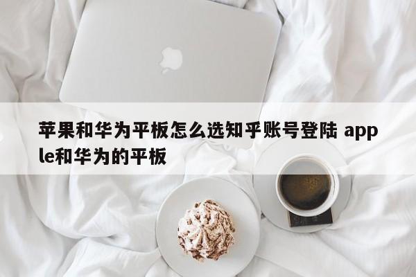 苹果和华为平板怎么选知乎账号登陆 apple和华为的平板