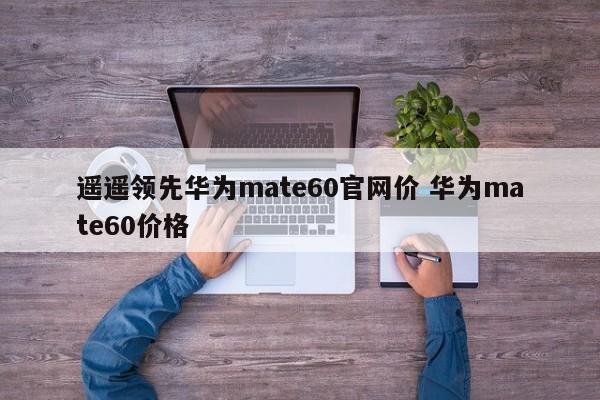 遥遥领先华为mate60官网价 华为mate60价格