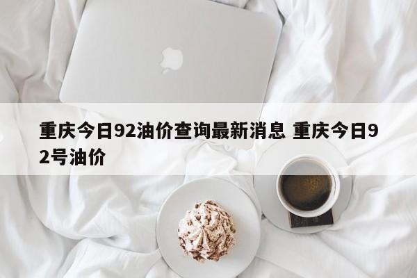 重庆今日92油价查询最新消息 重庆今日92号油价