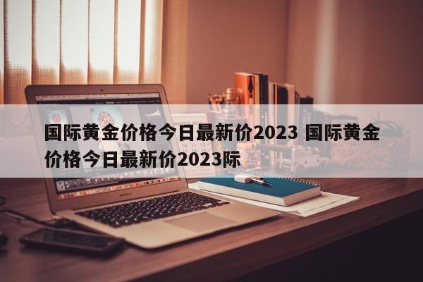 国际黄金价格今日最新价2023 国际黄金价格今日最新价2023际