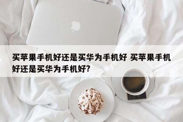 买苹果手机好还是买华为手机好 买苹果手机好还是买华为手机好?