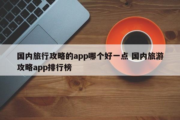 国内旅行攻略的app哪个好一点 国内旅游攻略app排行榜