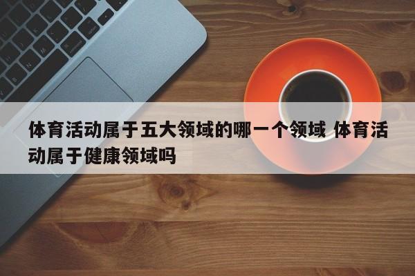 体育活动属于五大领域的哪一个领域 体育活动属于健康领域吗