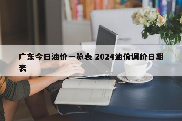 广东今日油价一览表 2024油价调价日期表