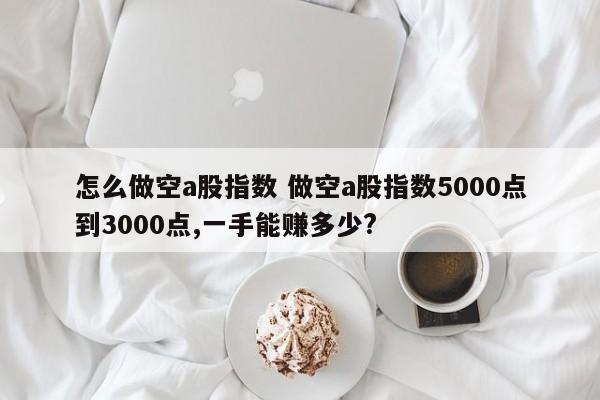 怎么做空a股指数 做空a股指数5000点到3000点,一手能赚多少?