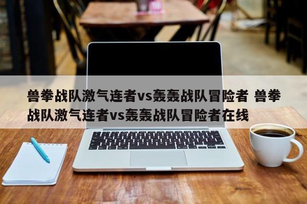 兽拳战队激气连者vs轰轰战队冒险者 兽拳战队激气连者vs轰轰战队冒险者在线