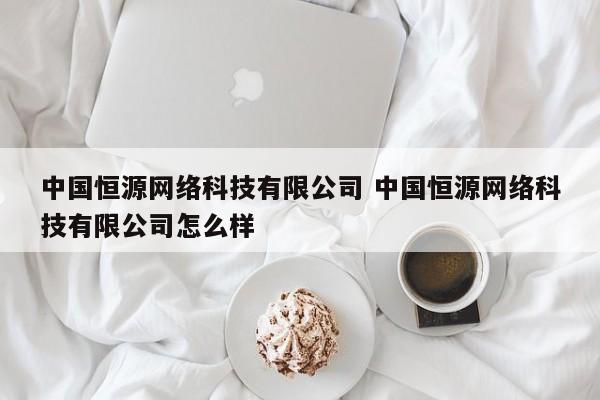 中国恒源网络科技有限公司 中国恒源网络科技有限公司怎么样