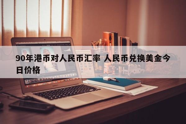 90年港币对人民币汇率 人民币兑换美金今日价格