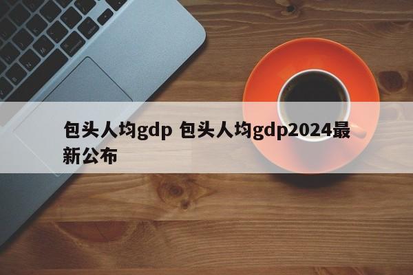 包头人均gdp 包头人均gdp2024最新公布