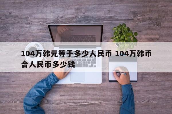 104万韩元等于多少人民币 104万韩币合人民币多少钱