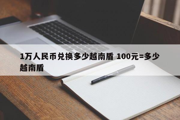 1万人民币兑换多少越南盾 100元=多少越南盾