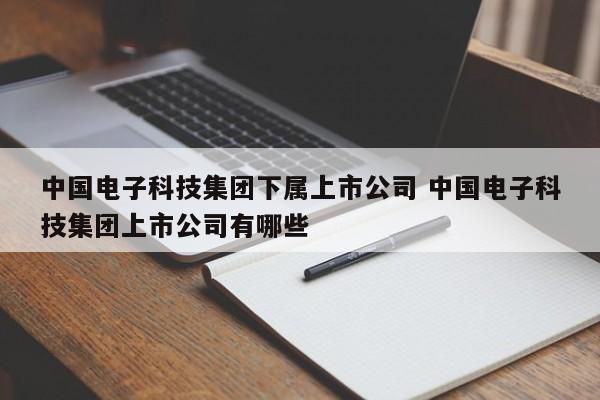 中国电子科技集团下属上市公司 中国电子科技集团上市公司有哪些